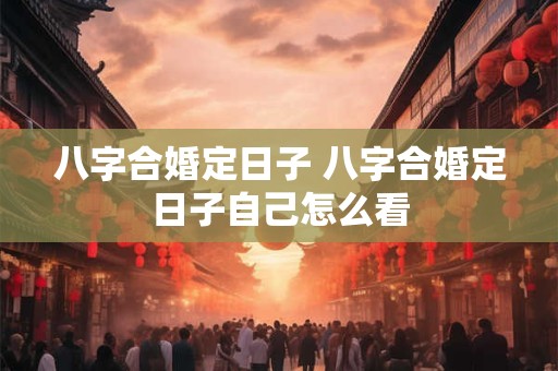 八字合婚定日子 八字合婚定日子自己怎么看