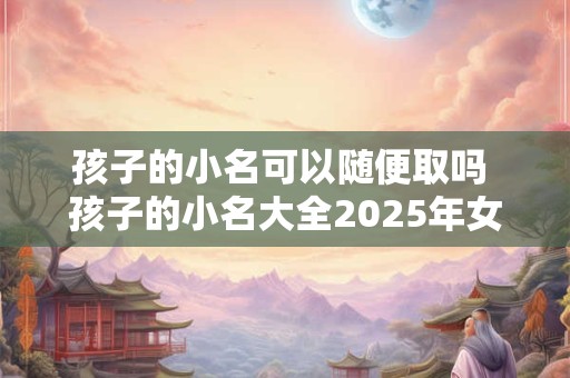孩子的小名可以随便取吗 孩子的小名大全2025年女孩