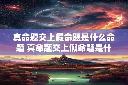真命题交上假命题是什么命题 真命题交上假命题是什么命题类型