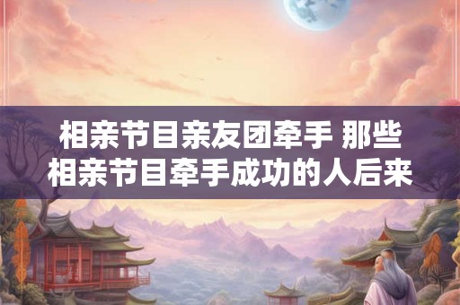 相亲节目亲友团牵手 那些相亲节目牵手成功的人后来怎样了
