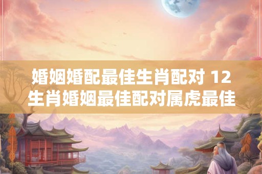 婚姻婚配最佳生肖配对 12生肖婚姻最佳配对属虎最佳婚配