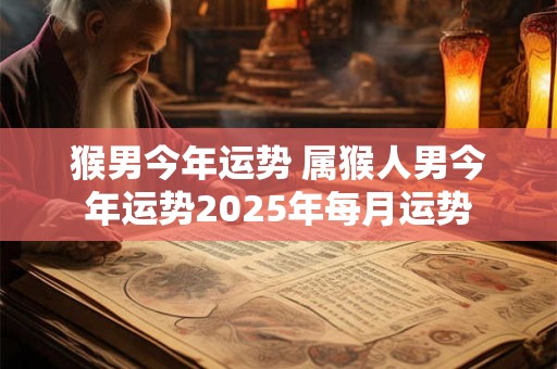 猴男今年运势 属猴人男今年运势2025年每月运势 猴男今年运势 属猴人男今年运势2025年每月运势