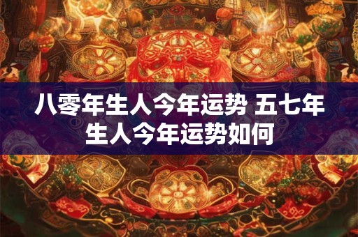 八零年生人今年运势 五七年生人今年运势如何