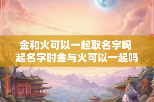 金和火可以一起取名字吗 起名字时金与火可以一起吗