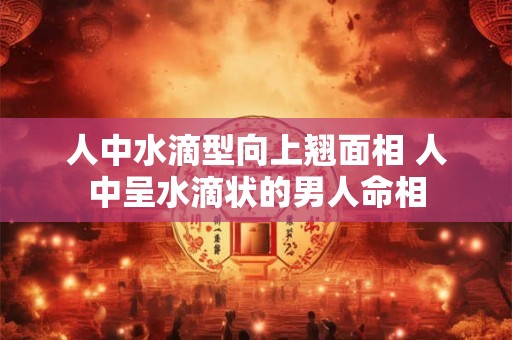 人中水滴型向上翘面相 人中呈水滴状的男人命相