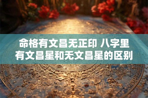 命格有文昌无正印 八字里有文昌星和无文昌星的区别