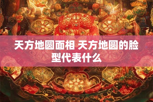 天方地圆面相 天方地圆的脸型代表什么