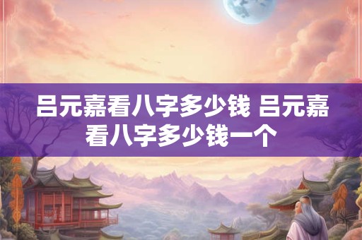 吕元嘉看八字多少钱 吕元嘉看八字多少钱一个