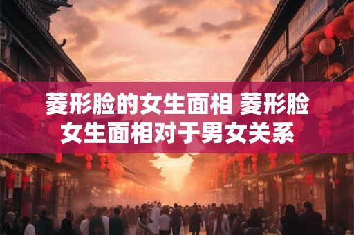 菱形脸的女生面相 菱形脸女生面相对于男女关系