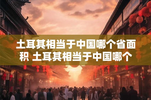 土耳其相当于中国哪个省面积 土耳其相当于中国哪个省面积大一些