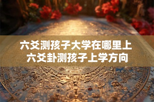 六爻测孩子大学在哪里上 六爻卦测孩子上学方向