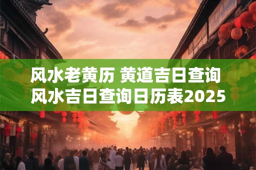 风水老黄历 黄道吉日查询 风水吉日查询日历表2025年