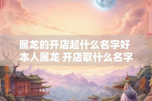 属龙的开店起什么名字好 本人属龙 开店取什么名字好