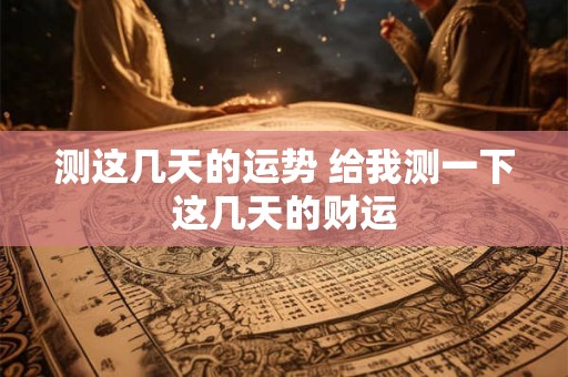 测这几天的运势 给我测一下这几天的财运