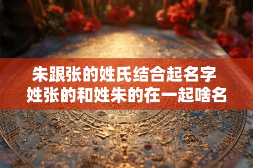 朱跟张的姓氏结合起名字 姓张的和姓朱的在一起啥名字好听 朱跟张的姓氏结合起名字 姓张的和姓朱的在一起啥名字好听