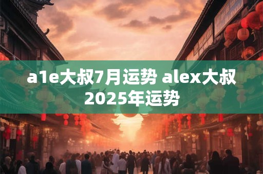 a1e大叔7月运势 alex大叔2025年运势