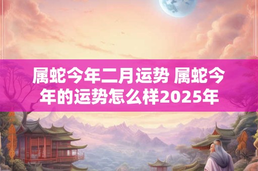 属蛇今年二月运势 属蛇今年的运势怎么样2025年