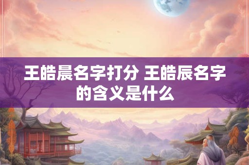 王皓晨名字打分 王皓辰名字的含义是什么
