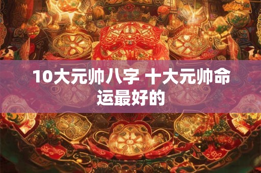 10大元帅八字 十大元帅命运最好的
