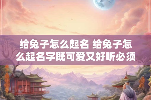 给兔子怎么起名 给兔子怎么起名字既可爱又好听必须带个兔
