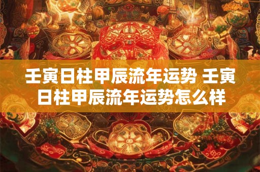 壬寅日柱甲辰流年运势 壬寅日柱甲辰流年运势怎么样
