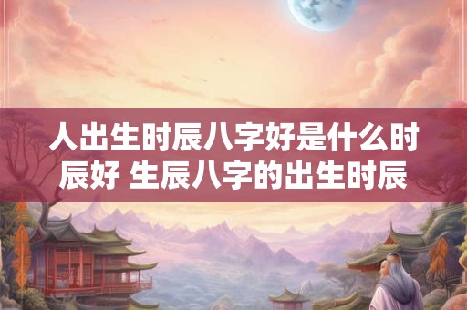 人出生时辰八字好是什么时辰好 生辰八字的出生时辰决定一生命运