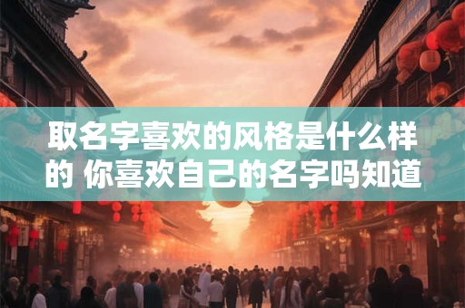 取名字喜欢的风格是什么样的 你喜欢自己的名字吗知道自己的名字有什么含义吗