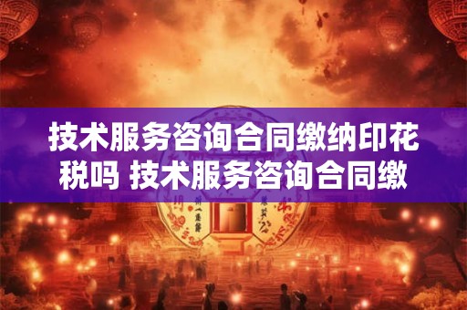技术服务咨询合同缴纳印花税吗 技术服务咨询合同缴纳印花税吗怎么算