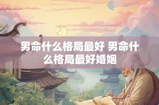 男命什么格局最好 男命什么格局最好婚姻
