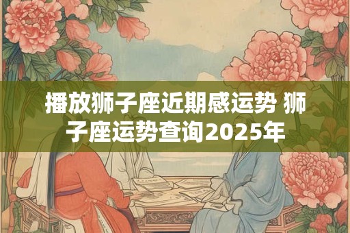 播放狮子座近期感运势 狮子座运势查询2025年