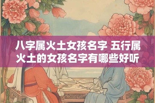 八字属火土女孩名字 五行属火土的女孩名字有哪些好听的