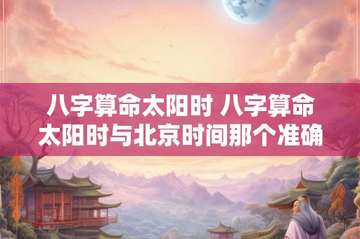 八字算命太阳时 八字算命太阳时与北京时间那个准确