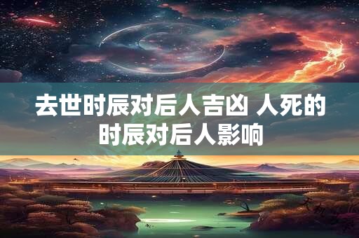 去世时辰对后人吉凶 人死的时辰对后人影响