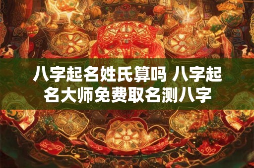 八字起名姓氏算吗 八字起名大师免费取名测八字