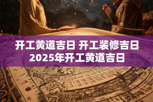 开工黄道吉日 开工装修吉日2025年开工黄道吉日