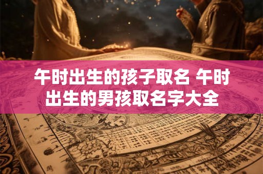 午时出生的孩子取名 午时出生的男孩取名字大全