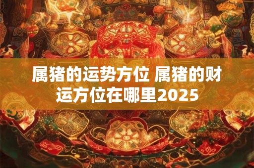 属猪的运势方位 属猪的财运方位在哪里2025