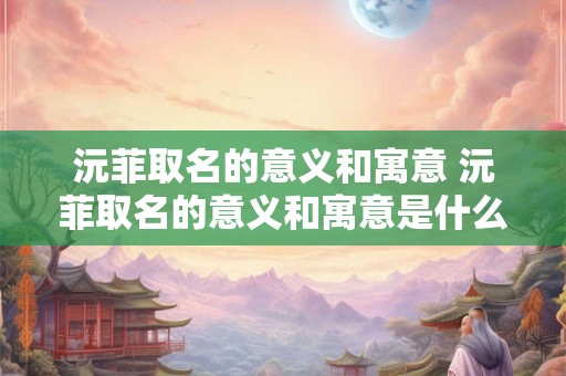 沅菲取名的意义和寓意 沅菲取名的意义和寓意是什么