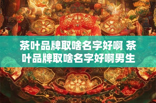 茶叶品牌取啥名字好啊 茶叶品牌取啥名字好啊男生