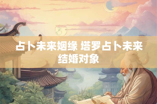 占卜未来姻缘 塔罗占卜未来结婚对象