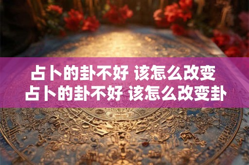 占卜的卦不好 该怎么改变 占卜的卦不好 该怎么改变卦象