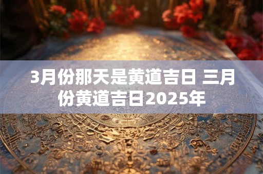 3月份那天是黄道吉日 三月份黄道吉日2025年