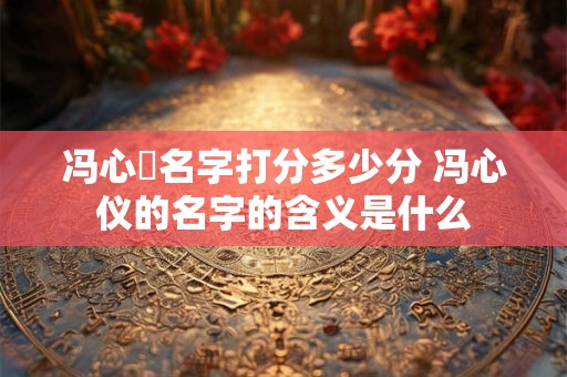 冯心玥名字打分多少分 冯心仪的名字的含义是什么
