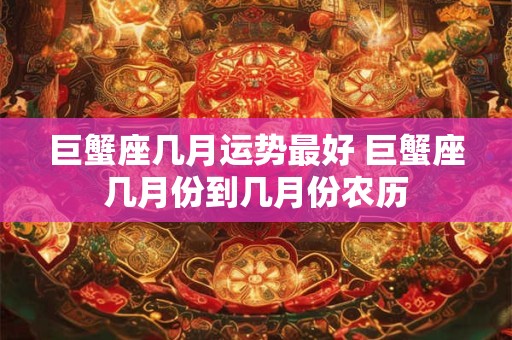巨蟹座几月运势最好 巨蟹座几月份到几月份农历