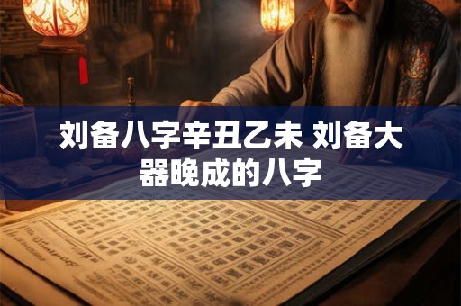 详细阅读:刘备八字辛丑乙未 刘备大器晚成的八字 刘备八字辛丑乙未 刘备大器晚成的八字