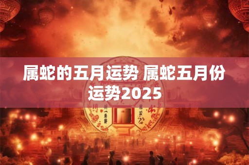 属蛇的五月运势 属蛇五月份运势2025