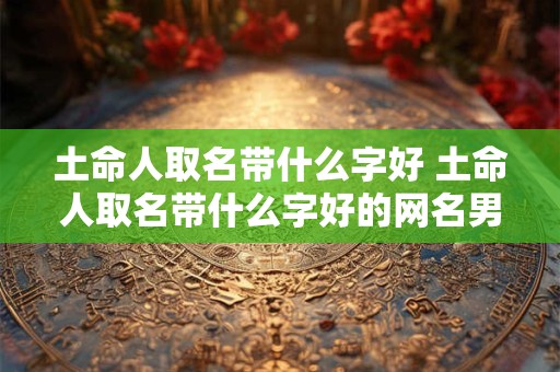土命人取名带什么字好 土命人取名带什么字好的网名男