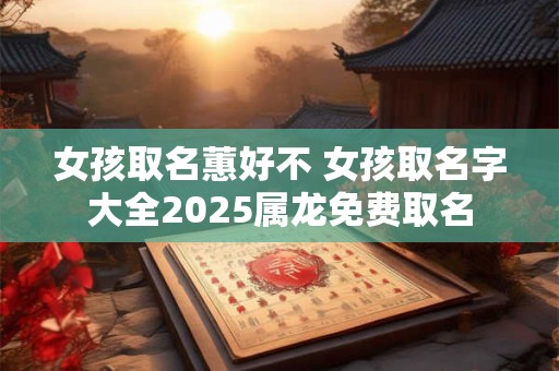 女孩取名蕙好不 女孩取名字大全2025属龙免费取名