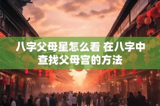 八字父母星怎么看 在八字中查找父母宫的方法