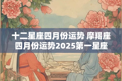 十二星座四月份运势 摩羯座四月份运势2025第一星座网 十二星座四月份运势 摩羯座四月份运势2025第一星座网